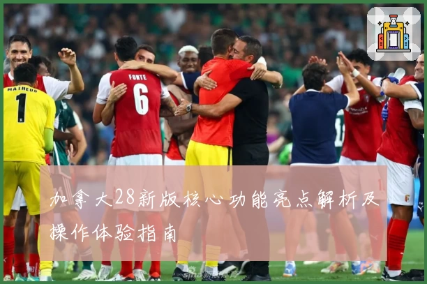 加拿大28新版核心功能亮点解析及操作体验指南